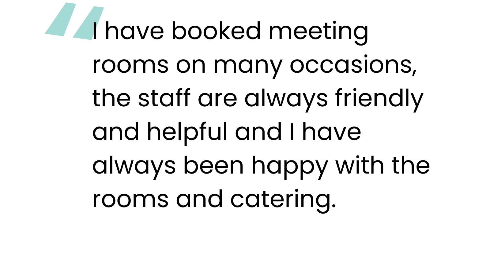 “I have booked meeting rooms on many occasions, the staff are always friendly and helpful and I have always been happy with the rooms and catering.”